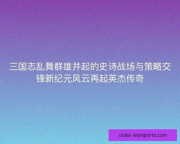 三国志乱舞群雄并起的史诗战场与策略交锋新纪元风云再起英杰传奇